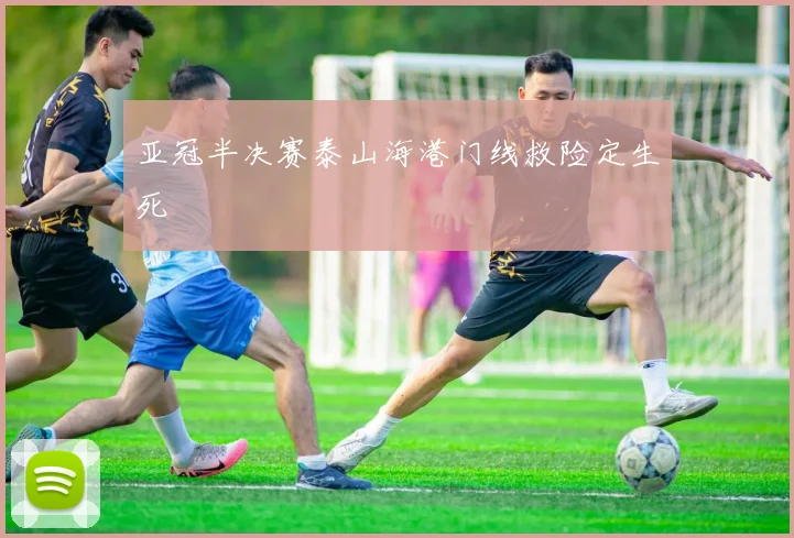 亚冠半决赛泰山海港门线救险定生死