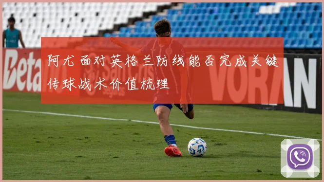 阿尤面对英格兰防线能否完成关键传球战术价值梳理