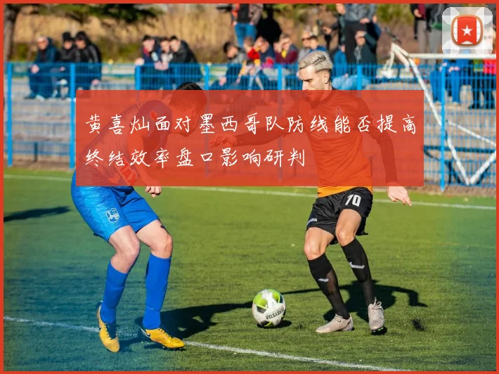 黄喜灿面对墨西哥队防线能否提高终结效率盘口影响研判