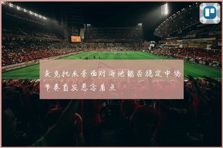 麦克托米奈面对海地能否稳定中场节奏首发悬念看点