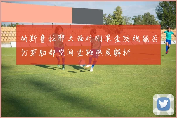 纳斯鲁拉耶夫面对刚果金防线能否打穿肋部空间金靴热度解析