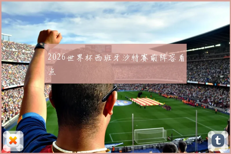 2026世界杯西班牙沙特赛前阵容看点