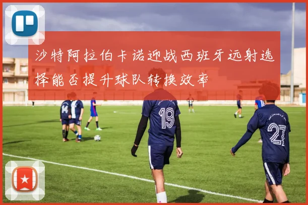 沙特阿拉伯卡诺迎战西班牙远射选择能否提升球队转换效率