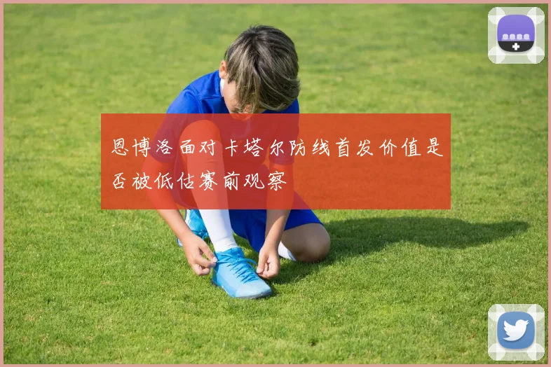 恩博洛面对卡塔尔防线首发价值是否被低估赛前观察