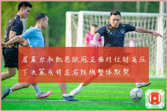 居莱尔和凯恩欧冠正面对位时高压下决策或将左右防线整体默契