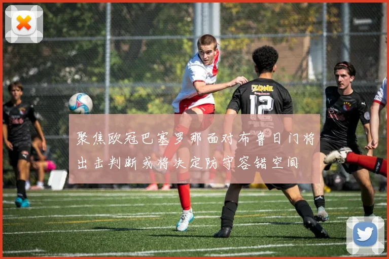 聚焦欧冠巴塞罗那面对布鲁日门将出击判断或将决定防守容错空间