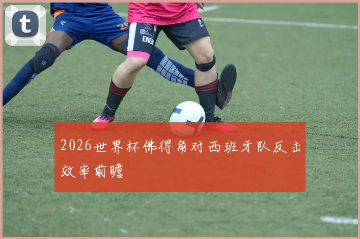 2026世界杯佛得角对西班牙队反击效率前瞻
