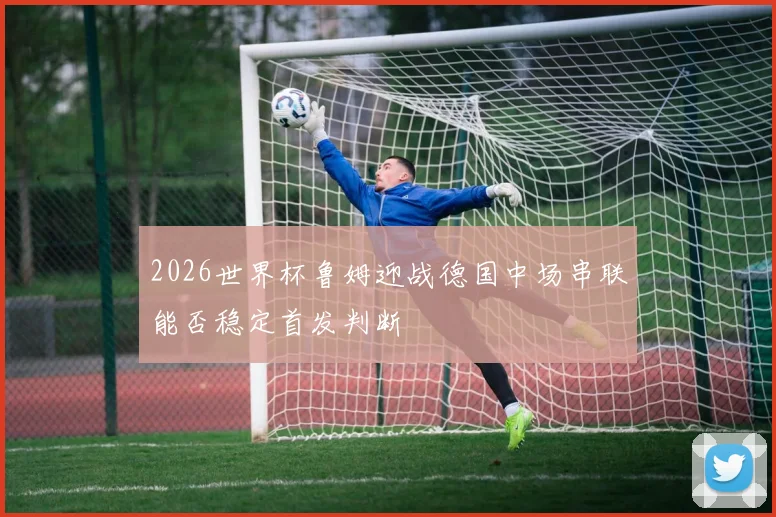 2026世界杯鲁姆迎战德国中场串联能否稳定首发判断