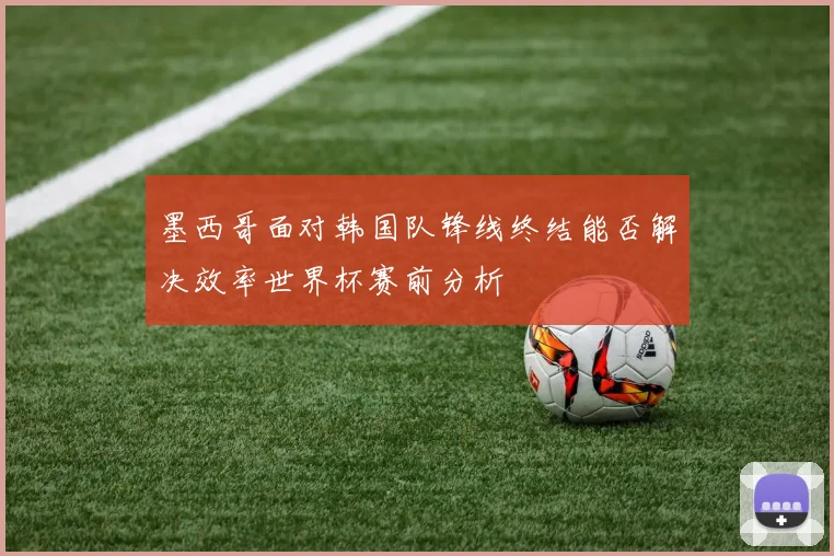 墨西哥面对韩国队锋线终结能否解决效率世界杯赛前分析