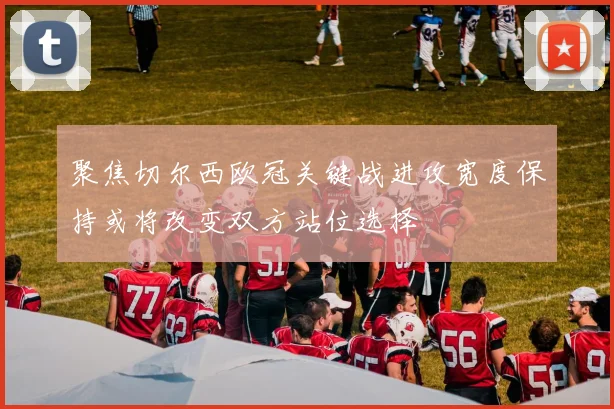 聚焦切尔西欧冠关键战进攻宽度保持或将改变双方站位选择