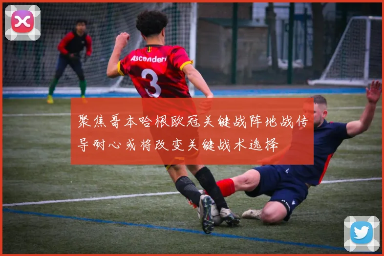 聚焦哥本哈根欧冠关键战阵地战传导耐心或将改变关键战术选择
