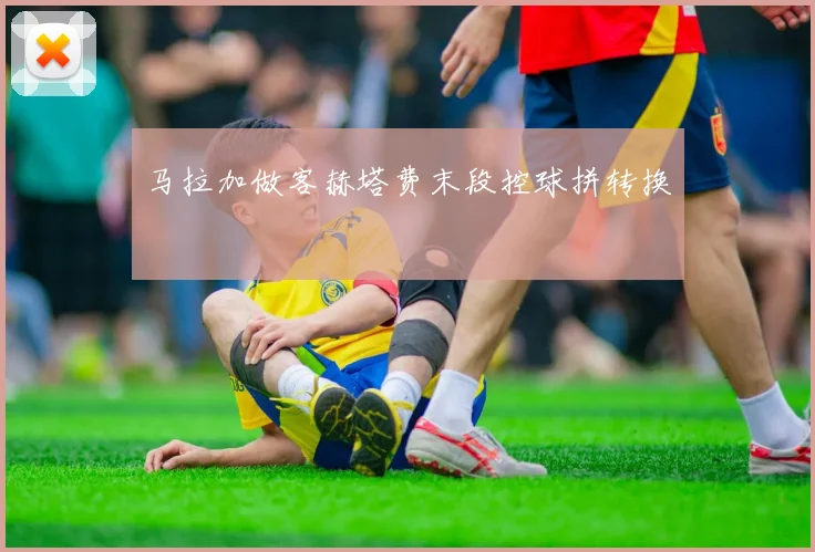 马拉加做客赫塔费末段控球拼转换