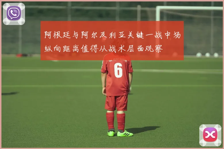 阿根廷与阿尔及利亚关键一战中场纵向距离值得从战术层面观察