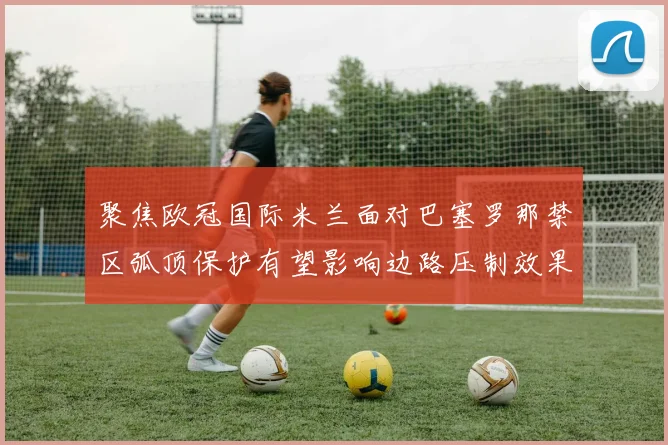 聚焦欧冠国际米兰面对巴塞罗那禁区弧顶保护有望影响边路压制效果
