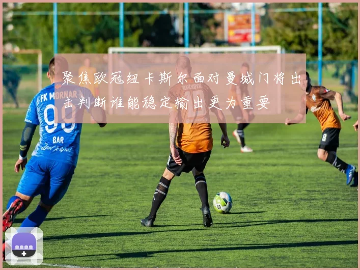 聚焦欧冠纽卡斯尔面对曼城门将出击判断谁能稳定输出更为重要