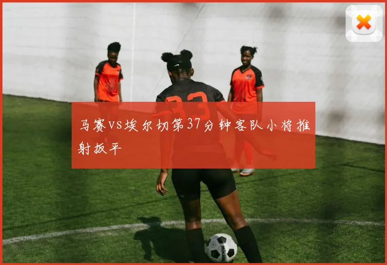 马赛vs埃尔切第37分钟客队小将推射扳平