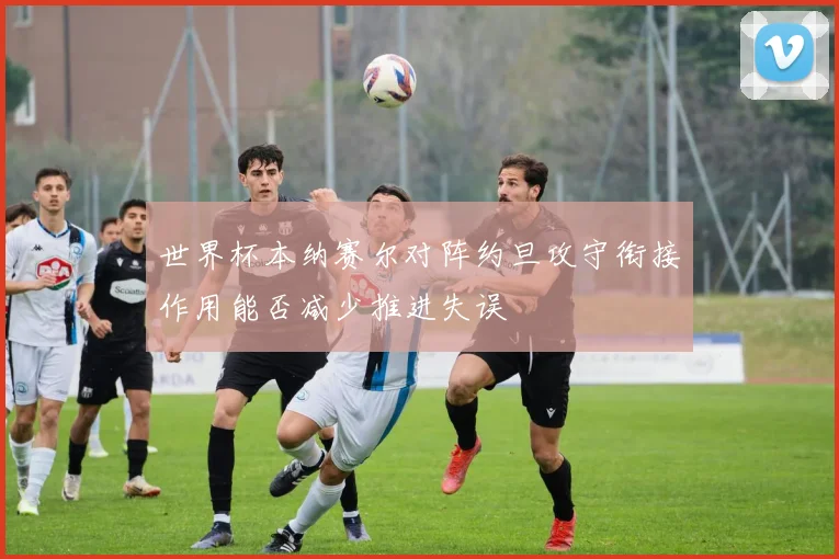世界杯本纳赛尔对阵约旦攻守衔接作用能否减少推进失误