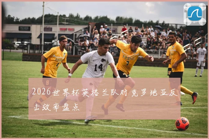 2026世界杯英格兰队对克罗地亚反击效率盘点