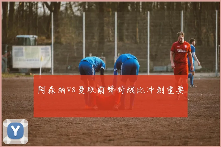 阿森纳vs曼联前锋封线比冲刺重要