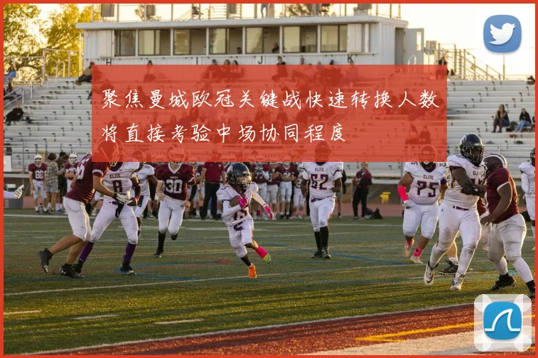 聚焦曼城欧冠关键战快速转换人数将直接考验中场协同程度