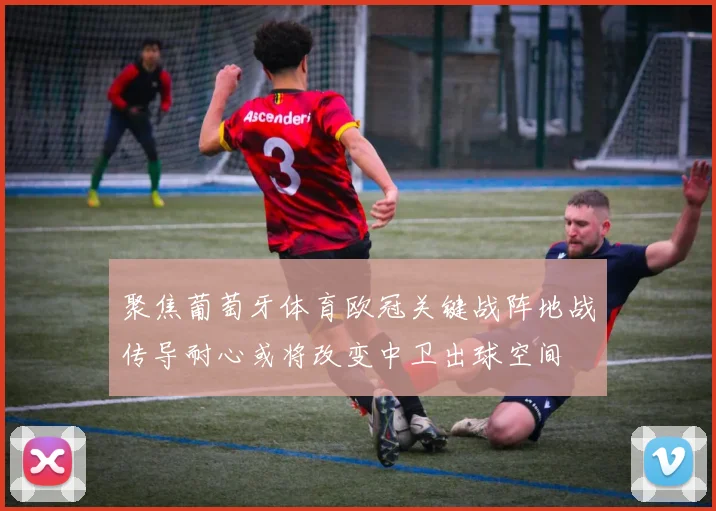 聚焦葡萄牙体育欧冠关键战阵地战传导耐心或将改变中卫出球空间