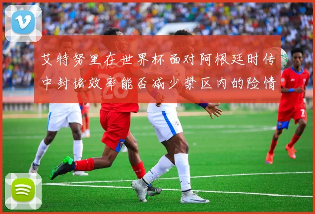 艾特努里在世界杯面对阿根廷时传中封堵效率能否减少禁区内的险情