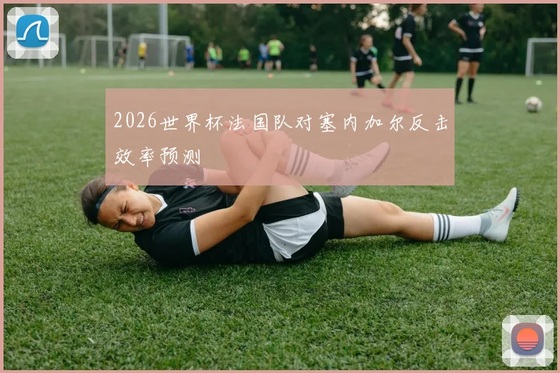 2026世界杯法国队对塞内加尔反击效率预测