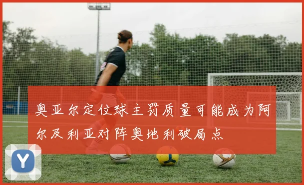 奥亚尔定位球主罚质量可能成为阿尔及利亚对阵奥地利破局点