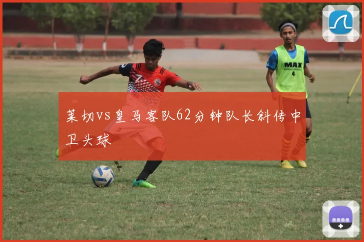 莱切vs皇马客队62分钟队长斜传中卫头球