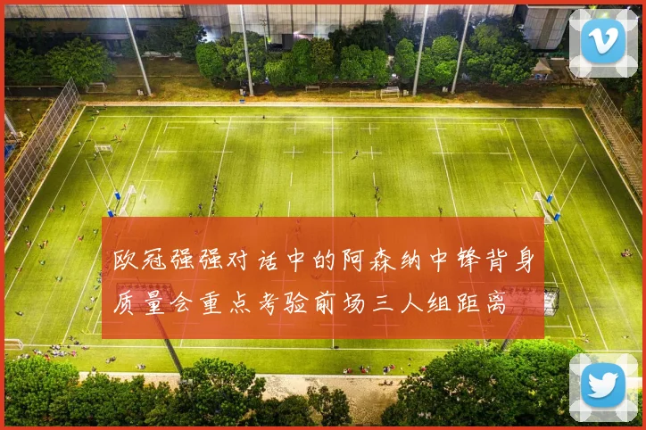 欧冠强强对话中的阿森纳中锋背身质量会重点考验前场三人组距离