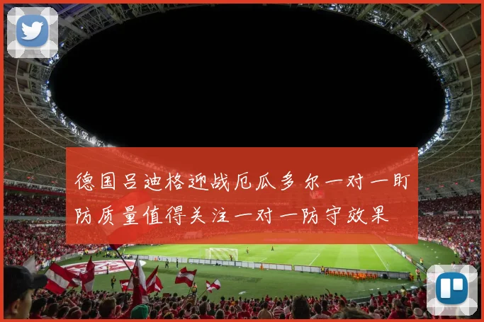 德国吕迪格迎战厄瓜多尔一对一盯防质量值得关注一对一防守效果