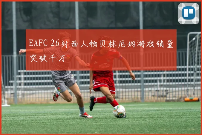EAFC 26封面人物贝林厄姆游戏销量突破千万