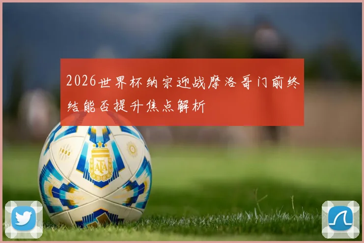 2026世界杯纳宗迎战摩洛哥门前终结能否提升焦点解析