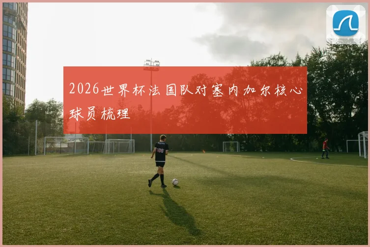 2026世界杯法国队对塞内加尔核心球员梳理